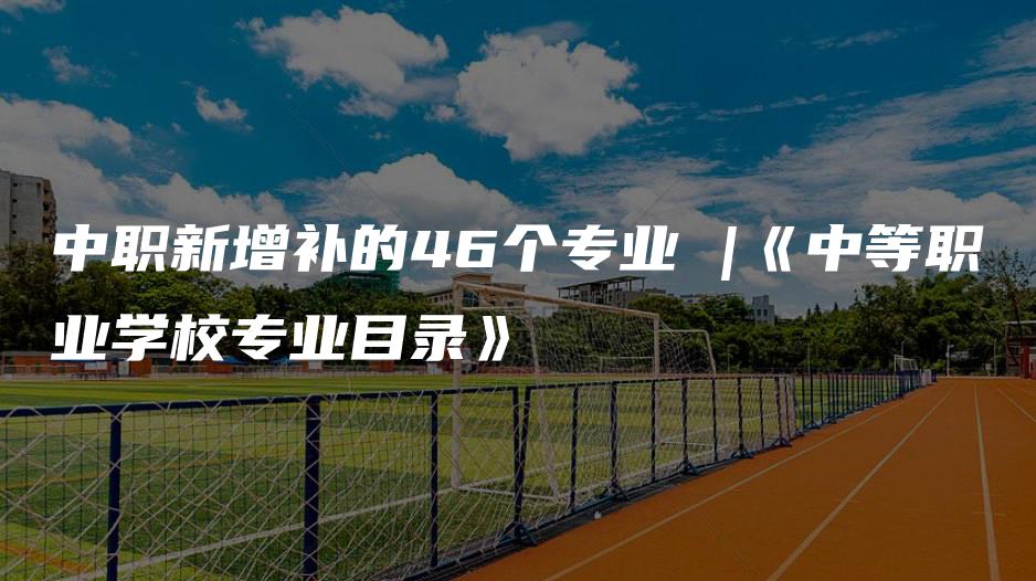 中职新增补的46个专业 |《中等职业学校专业目录》