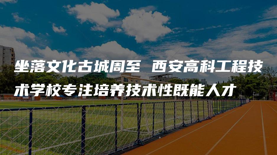 坐落文化古城周至 西安高科工程技术学校专注培养技术性既能人才